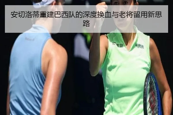 安切洛蒂重建巴西队的深度换血与老将留用新思路